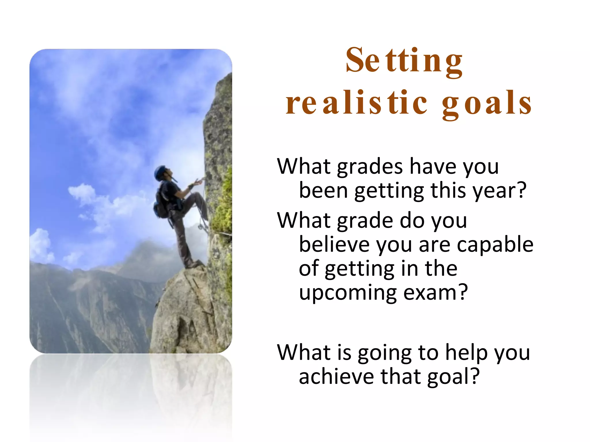 Setting  realistic goals What grades have you been getting this year?  What grade do you believe you are capable of getting in the upcoming exam? What is going to help you achieve that goal? 