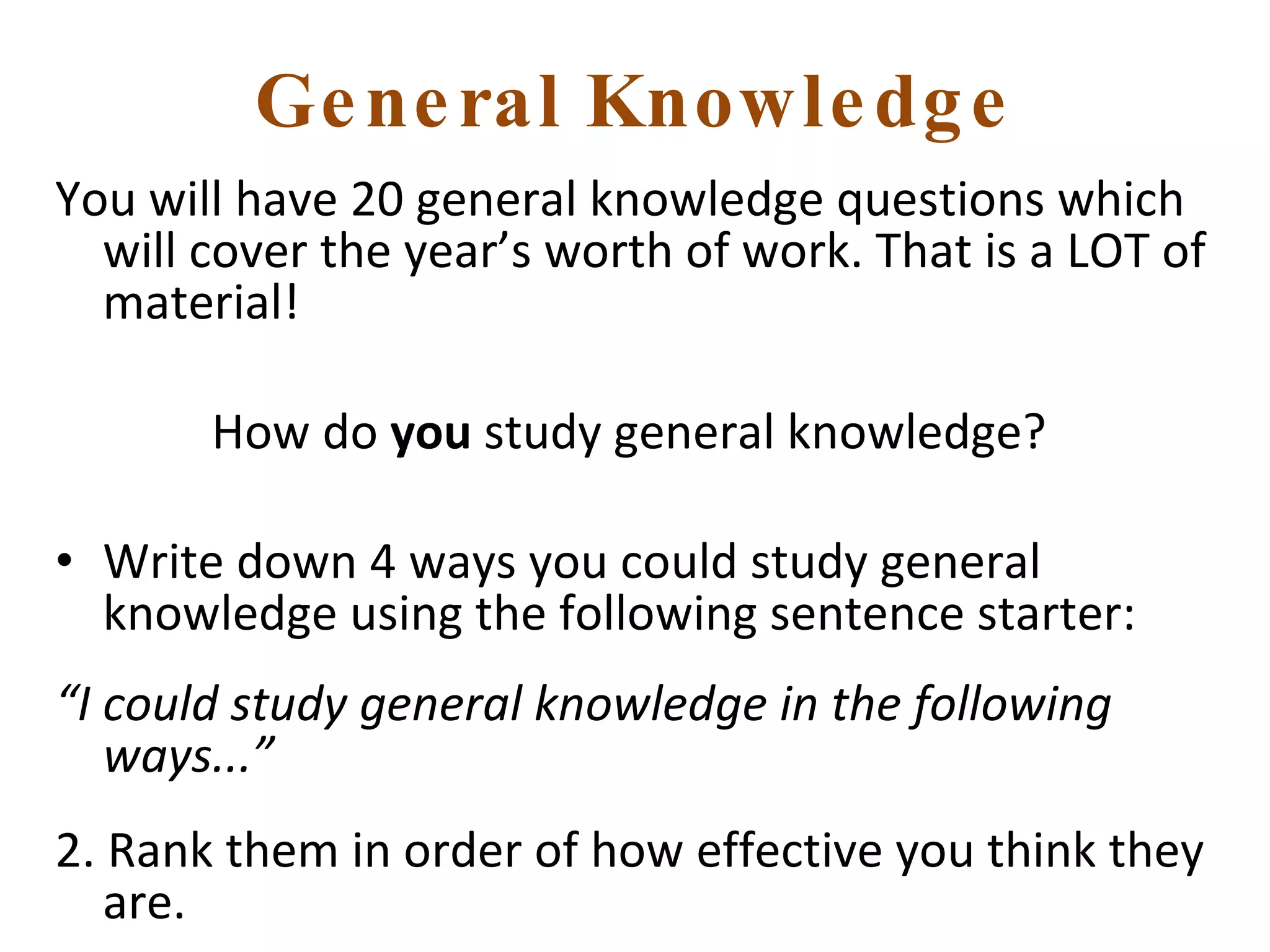 General Knowledge You will have 20 general knowledge questions which will cover the year’s worth of work. That is a LOT of material! How do  you  study general knowledge?  Write down 4 ways you could study general knowledge using the following sentence starter: “ I could study general knowledge in the following ways...” 2. Rank them in order of how effective you think they are. 