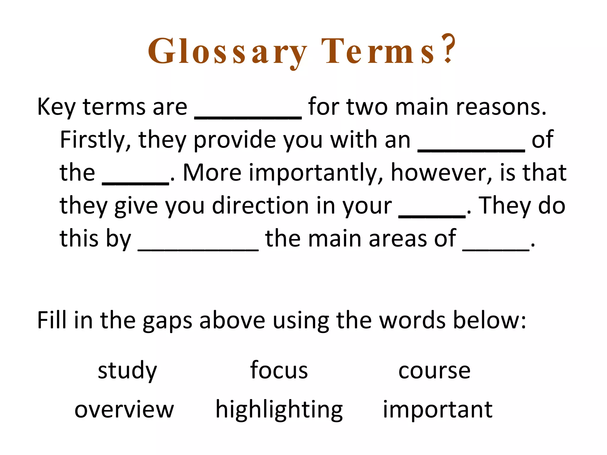 Glossary Terms? Key terms are  ________  for two main reasons. Firstly, they provide you with an  ________  of the  _____ . More importantly, however, is that they give you direction in your  _____ . They do this by _________ the main areas of _____. Fill in the gaps above using the words below:   study   focus  course overview  highlighting  important 