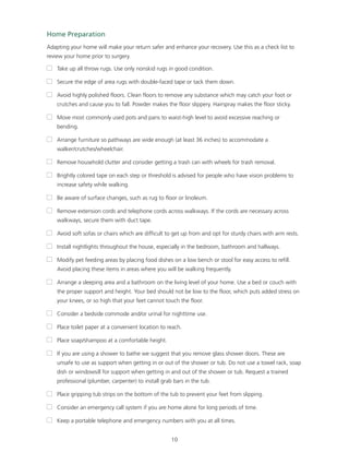 Home Preparation 
Adapting your home will make your return safer and enhance your recovery. Use this as a check list to 
review your home prior to surgery. 
 Take up all throw rugs. Use only nonskid rugs in good condition. 
 Secure the edge of area rugs with double-faced tape or tack them down. 
 Avoid highly polished floors. Clean floors to remove any substance which may catch your foot or 
crutches and cause you to fall. Powder makes the floor slippery. Hairspray makes the floor sticky. 
 Move most commonly used pots and pans to waist-high level to avoid excessive reaching or 
10 
bending. 
 Arrange furniture so pathways are wide enough (at least 36 inches) to accommodate a 
walker/crutches/wheelchair. 
 Remove household clutter and consider getting a trash can with wheels for trash removal. 
 Brightly colored tape on each step or threshold is advised for people who have vision problems to 
increase safety while walking. 
 Be aware of surface changes, such as rug to floor or linoleum. 
 Remove extension cords and telephone cords across walkways. If the cords are necessary across 
walkways, secure them with duct tape. 
 Avoid soft sofas or chairs which are difficult to get up from and opt for sturdy chairs with arm rests. 
 Install nightlights throughout the house, especially in the bedroom, bathroom and hallways. 
 Modify pet feeding areas by placing food dishes on a low bench or stool for easy access to refill. 
Avoid placing these items in areas where you will be walking frequently. 
 Arrange a sleeping area and a bathroom on the living level of your home. Use a bed or couch with 
the proper support and height. Your bed should not be low to the floor, which puts added stress on 
your knees, or so high that your feet cannot touch the floor. 
 Consider a bedside commode and/or urinal for nighttime use. 
 Place toilet paper at a convenient location to reach. 
 Place soap/shampoo at a comfortable height. 
 If you are using a shower to bathe we suggest that you remove glass shower doors. These are 
unsafe to use as support when getting in or out of the shower or tub. Do not use a towel rack, soap 
dish or windowsill for support when getting in and out of the shower or tub. Request a trained 
professional (plumber, carpenter) to install grab bars in the tub. 
 Place gripping tub strips on the bottom of the tub to prevent your feet from slipping. 
 Consider an emergency call system if you are home alone for long periods of time. 
 Keep a portable telephone and emergency numbers with you at all times. 
 