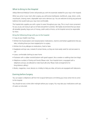 What to Bring to the Hospital 
UMass Memorial Medical Center will provide you with the essentials needed for your stay in the hospital. 
When you arrive in your room after surgery, you will receive toothpaste, toothbrush, soap, lotion, comb, 
mouthwash, shaving cream, disposable razor and a denture cup. You are welcome to bring any personal 
toiletries that would make your stay more comfortable. 
The hospital also supplies you with a gown to wear throughout your stay. This is much more convenient 
for you as you are trying to get out of bed and perform activities. We highly recommend that you leave 
all valuables (jewelry, large sums of money, credit cards) at home, as the hospital cannot be responsible 
for them. 
Bring the following things with you to the hospital: 
• Copy of your Health Care Proxy 
• Written list of prescription and nonprescription medications, vitamins and herbal supplements that you 
take, including those you have stopped prior to surgery 
• Written list of any allergies to medications, food or latex 
• Eyeglasses and eye case, instead of contact lenses, as they are more easily cared for and are easier to 
use 
• Loose, comfortable clothing to wear home 
• Footwear with a rubber nonskid bottom with good support, like a sneaker or walking shoe (not clogs) 
• Telephone numbers of family and friends (Please note: Your hospital room is equipped with a 
telephone and you are allowed to make local calls only. Please make arrangements for 
long distance calling.) 
• Books, magazines, music devices or a hobby to help you relax; all rooms are equipped with televisions 
Evening before Surgery 
You can expect a telephone call from the Surgical Admissions Unit letting you know what time to come 
to the hospital. 
You should not eat or drink after midnight before your surgery. You may take your medications with sips 
of water as instructed. 
11 
 
