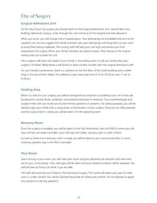 Day of Surgery 
Surgical Admissions Unit 
On the day of your hip surgery you should report to the Surgical Admissions Unit, second floor, East 
Building, Memorial Campus. Enter through the main entrance of the hospital and take elevator E. 
When you arrive, you will change into a hospital gown. Your belongings can be labeled and sent to the 
inpatient unit, but we suggest that family members take your belongings and bring them to your room 
to avoid them being misplaced. The nursing staff will take your vital signs and review your final 
preparations for surgery. When your family members are asked to leave, they may go to the surgical 
waiting area just outside the unit. 
Your surgeon will come and speak to your family in the waiting room or call your family after your 
surgery is finished. Please leave a cell phone or other contact number with the surgical admissions staff. 
For your family’s convenience, there is a cafeteria on the first floor of the South building and a coffee 
shop in the atrium/main lobby. The cafeteria is open every day from 6:15 to 10:30 am and 11 am to 
9:30 pm. 
Holding Area 
When it is time for your surgery, you will be transported via stretcher to a holding room. An IV line will 
be placed for routine fluids, antibiotics and a blood transfusion if necessary. Your anesthesiologist and 
surgeon meet with you to discuss any last-minute questions or concerns. For safety purposes, you will be 
asked to sign your initials with a surgical pen at the location of your surgery. Once you are fully prepared 
and the surgical team is ready, you will be taken into the operating room. 
Recovery Room 
Once the surgery is complete, you will be taken to the Post Anesthesia Care Unit (PACU) where you will 
stay until you are awake and alert, your vital signs are stable, and your pain is under control. 
As soon as these occur and your room is ready, you will be taken to your room on the floor. In some 
instances, patients stay in the PACU overnight. 
Your Room 
Upon arriving in your room, you will meet your nurse and your personal care assistant who will orient 
you to your surroundings. Your vital signs will be taken and your medical condition will be assessed. You 
will still have an IV but can drink if you are able. 
The staff will assist you out of bed on the evening of surgery. The nurses will assess your pain to make 
sure it is under control. You will be checked frequently for safety and comfort. Do not hesitate to report 
any concerns or ask any questions. 
12 
 