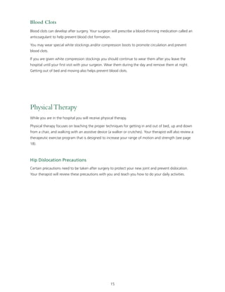 Blood Clots 
Blood clots can develop after surgery. Your surgeon will prescribe a blood-thinning medication called an 
anticoagulant to help prevent blood clot formation. 
You may wear special white stockings and/or compression boots to promote circulation and prevent 
blood clots. 
If you are given white compression stockings you should continue to wear them after you leave the 
hospital until your first visit with your surgeon. Wear them during the day and remove them at night. 
Getting out of bed and moving also helps prevent blood clots. 
15 
Physical Therapy 
While you are in the hospital you will receive physical therapy. 
Physical therapy focuses on teaching the proper techniques for getting in and out of bed, up and down 
from a chair, and walking with an assistive device (a walker or crutches). Your therapist will also review a 
therapeutic exercise program that is designed to increase your range of motion and strength (see page 
18). 
Hip Dislocation Precautions 
Certain precautions need to be taken after surgery to protect your new joint and prevent dislocation. 
Your therapist will review these precautions with you and teach you how to do your daily activities. 
 