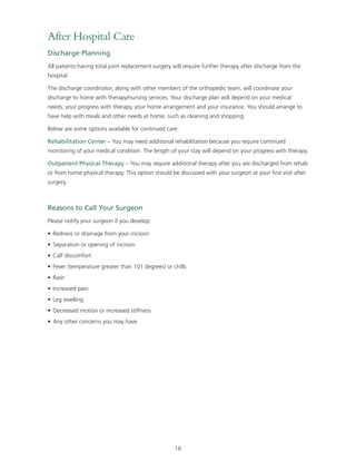 After Hospital Care 
Discharge Planning 
All patients having total joint replacement surgery will require further therapy after discharge from the 
hospital. 
The discharge coordinator, along with other members of the orthopedic team, will coordinate your 
discharge to home with therapy/nursing services. Your discharge plan will depend on your medical 
needs, your progress with therapy, your home arrangement and your insurance. You should arrange to 
have help with meals and other needs at home, such as cleaning and shopping. 
Below are some options available for continued care: 
Rehabilitation Center – You may need additional rehabilitation because you require continued 
monitoring of your medical condition. The length of your stay will depend on your progress with therapy. 
Outpatient Physical Therapy – You may require additional therapy after you are discharged from rehab 
or from home physical therapy. This option should be discussed with your surgeon at your first visit after 
surgery. 
Reasons to Call Your Surgeon 
Please notify your surgeon if you develop: 
• Redness or drainage from your incision 
• Separation or opening of incision 
• Calf discomfort 
• Fever (temperature greater than 101 degrees) or chills 
• Rash 
• Increased pain 
• Leg swelling 
• Decreased motion or increased stiffness 
• Any other concerns you may have 
16 
 