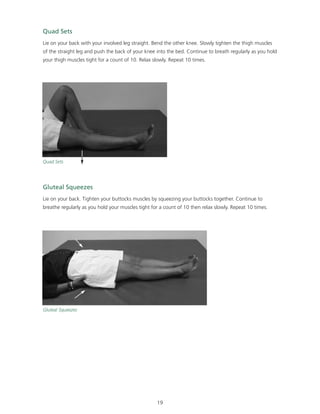 Quad Sets 
Lie on your back with your involved leg straight. Bend the other knee. Slowly tighten the thigh muscles 
of the straight leg and push the back of your knee into the bed. Continue to breath regularly as you hold 
your thigh muscles tight for a count of 10. Relax slowly. Repeat 10 times. 
Gluteal Squeezes 
Lie on your back. Tighten your buttocks muscles by squeezing your buttocks together. Continue to 
breathe regularly as you hold your muscles tight for a count of 10 then relax slowly. Repeat 10 times. 
19 
Quad Sets 
Gluteal Squeezes 
 
