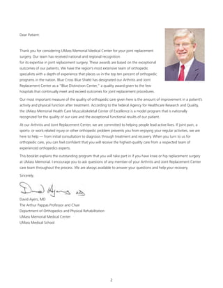 Dear Patient: 
Thank you for considering UMass Memorial Medical Center for your joint replacement 
surgery. Our team has received national and regional recognition 
for its expertise in joint replacement surgery. These awards are based on the exceptional 
outcomes of our patients. We have the region’s most extensive team of orthopedic 
specialists with a depth of experience that places us in the top ten percent of orthopedic 
programs in the nation. Blue Cross Blue Shield has designated our Arthritis and Joint 
Replacement Center as a “Blue Distinction Center,” a quality award given to the few 
hospitals that continually meet and exceed outcomes for joint replacement procedures. 
Our most important measure of the quality of orthopedic care given here is the amount of improvement in a patient’s 
activity and physical function after treatment. According to the federal Agency for Healthcare Research and Quality, 
the UMass Memorial Health Care Musculoskeletal Center of Excellence is a model program that is nationally 
recognized for the quality of our care and the exceptional functional results of our patient. 
At our Arthritis and Joint Replacement Center, we are committed to helping people lead active lives. If joint pain, a 
sports- or work-related injury or other orthopedic problem prevents you from enjoying your regular activities, we are 
here to help — from initial consultation to diagnosis through treatment and recovery. When you turn to us for 
orthopedic care, you can feel confident that you will receive the highest-quality care from a respected team of 
experienced orthopedics experts. 
This booklet explains the outstanding program that you will take part in if you have knee or hip replacement surgery 
at UMass Memorial. I encourage you to ask questions of any member of your Arthritis and Joint Replacement Center 
care team throughout the process. We are always available to answer your questions and help your recovery. 
Sincerely, 
David Ayers, MD 
The Arthur Pappas Professor and Chair 
Department of Orthopedics and Physical Rehabilitation 
UMass Memorial Medical Center 
UMass Medical School 
2 
 