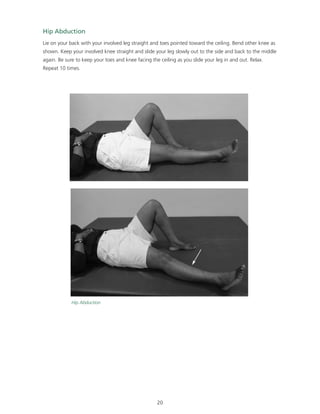 Hip Abduction 
Lie on your back with your involved leg straight and toes pointed toward the ceiling. Bend other knee as 
shown. Keep your involved knee straight and slide your leg slowly out to the side and back to the middle 
again. Be sure to keep your toes and knee facing the ceiling as you slide your leg in and out. Relax. 
Repeat 10 times. 
20 
Hip Abduction 
 