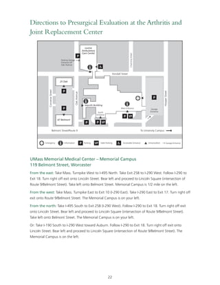 Directions to Presurgical Evaluation at the Arthritis and 
Joint Replacement Center 
Converse Street 
Oak Avenue 
UMass Memorial Medical Center – Memorial Campus 
119 Belmont Street, Worcester 
From the east: Take Mass. Turnpike West to I-495 North. Take Exit 25B to I-290 West. Follow I-290 to 
Exit 18. Turn right off exit onto Lincoln Street. Bear left and proceed to Lincoln Square (intersection of 
Route 9/Belmont Street). Take left onto Belmont Street. Memorial Campus is 1/2 mile on the left. 
From the west: Take Mass. Turnpike East to Exit 10 (I-290 East). Take I-290 East to Exit 17. Turn right off 
exit onto Route 9/Belmont Street. The Memorial Campus is on your left. 
From the north: Take I-495 South to Exit 25B (I-290 West). Follow I-290 to Exit 18. Turn right off exit 
onto Lincoln Street. Bear left and proceed to Lincoln Square (intersection of Route 9/Belmont Street). 
Take left onto Belmont Street. The Memorial Campus is on your left. 
Or: Take I-190 South to I-290 West toward Auburn. Follow I-290 to Exit 18. Turn right off exit onto 
Lincoln Street. Bear left and proceed to Lincoln Square (intersection of Route 9/Belmont Street). The 
Memorial Campus is on the left. 
22 
Levine 
Ambulatory 
Care Center 
25 Oak 
67 Belmont 
Jaquith Building 
Belmont Street/Route 9 
Hooper Street 
Channing Street 
Kendall Street 
To University Campus 
Parking Garage 
Entrance off 
Oak Avenue 
South 
Entrance 
Main Entrance Garage 
Entrance 
Emergency Information Parking Valet Parking Accessible Entrance Entrance/Exit Garage Entrance 
 