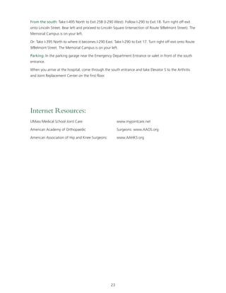 From the south: Take I-495 North to Exit 25B (I-290 West). Follow I-290 to Exit 18. Turn right off exit 
onto Lincoln Street. Bear left and proceed to Lincoln Square (intersection of Route 9/Belmont Street). The 
Memorial Campus is on your left. 
Or: Take I-395 North to where it becomes I-290 East. Take I-290 to Exit 17. Turn right off exit onto Route 
9/Belmont Street. The Memorial Campus is on your left. 
Parking: In the parking garage near the Emergency Department Entrance or valet in front of the south 
entrance. 
When you arrive at the hospital, come through the south entrance and take Elevator S to the Arthritis 
and Joint Replacement Center on the first floor. 
23 
Internet Resources: 
UMass Medical School Joint Care: www.myjointcare.net 
American Academy of Orthopaedic Surgeons: www.AAOS.org 
American Association of Hip and Knee Surgeons: www.AAHKS.org 
 