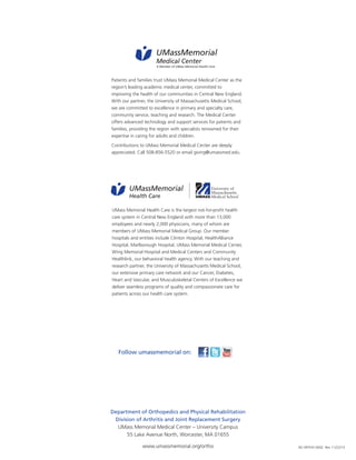 UMassMemorial 
Medical Center 
A Member of UMass Memorial Health Care 
Patients and families trust UMass Memorial Medical Center as the 
region’s leading academic medical center, committed to 
improving the health of our communities in Central New England. 
With our partner, the University of Massachusetts Medical School, 
we are committed to excellence in primary and specialty care, 
community service, teaching and research. The Medical Center 
offers advanced technology and support services for patients and 
families, providing the region with specialists renowned for their 
expertise in caring for adults and children. 
Contributions to UMass Memorial Medical Center are deeply 
appreciated. Call 508-856-5520 or email giving@umassmed.edu. 
UMassMemorial 
Health Care 
UMass Memorial Health Care is the largest not-for-profit health 
care system in Central New England with more than 13,000 
employees and nearly 2,000 physicians, many of whom are 
members of UMass Memorial Medical Group. Our member 
hospitals and entities include Clinton Hospital, HealthAlliance 
Hospital, Marlborough Hospital, UMass Memorial Medical Center, 
Wing Memorial Hospital and Medical Centers and Community 
Healthlink, our behavioral health agency. With our teaching and 
research partner, the University of Massachusetts Medical School, 
our extensive primary care network and our Cancer, Diabetes, 
Heart and Vascular, and Musculoskeletal Centers of Excellence we 
deliver seamless programs of quality and compassionate care for 
patients across our health care system. 
Follow umassmemorial on: 
Department of Orthopedics and Physical Rehabilitation 
Division of Arthritis and Joint Replacement Surgery 
UMass Memorial Medical Center – University Campus 
55 Lake Avenue North, Worcester, MA 01655 
www.umassmemorial.org/ortho NS ORTHO 0042 Rev 11/22/13 
