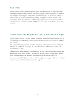 5 
Our Team 
Our team consists of board-certified surgeons who have advanced training in hip replacement surgery. 
Our surgeons have performed hundreds of procedures using state-of-the-art techniques. Our academic 
partnership with the University of Massachusetts Medical School means our surgeons are engaged in 
ongoing clinical research efforts to advance surgical and nonsurgical methods for diagnosing and 
treating patients. Our nursing, physical therapy, and administrative staffs have combined their expert 
knowledge of patient care and recovery to supply you with information that is important for you to be 
successful. 
Your Visits to the Arthritis and Joint Replacement Center 
You will be asked to fill out a computer or paper survey about yourself and how you have been feeling. 
This survey is an extremely important part of your visit as it gives us important information to help plan 
your treatment. 
Your surgeon will look at your survey in addition to any x-rays, MRIs or lab tests you have had to help 
determine the best time for your surgery. Your answers also help us understand how well you will 
recover after your surgery. 
There are no right or wrong answers to these questions. We want you to be honest about how you feel, 
and your level of pain or joint stiffness. If pain is limiting everyday activities, then your doctor needs to 
know. Your survey answers can be used to help make important decisions about your care. 
You may be asked to fill out the survey at each visit including before surgery, as well as three months, six 
months, one year and perhaps up to two years after surgery. 
 