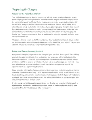 Preparing for Surgery 
Classes for the Patient and Family 
Your total joint care team has designed a program to help you prepare for joint replacement surgery. 
Before surgery, you and a family member or friend are invited to the joint replacement surgery class on 
the Memorial Campus of our Medical Center. For your convenience, the surgeon’s administrative staff 
will also try to book your presurgical evaluation on the same day as the class. We encourage you to 
attend the class to help you be better informed about your upcoming surgery. During the class, you will 
learn about your surgery and what to expect, meet people who have undergone the surgery and meet 
some of the hospital staff who will care for you. You can also ask questions about your surgery and 
hospital stay. Please remember to write down all questions prior to coming so you will not forget to ask 
what is important to you. 
The class is held twice a week on the Memorial Campus of our Medical Center. Patients should meet at 
the Arthritis and Joint Replacement Center, located on the first floor of the South Building. The class lasts 
about 90 minutes. You can call your surgeon’s office to register for a class. 
Presurgical Evaluation Appointment 
Every patient undergoing surgery will be seen for a presurgical evaluation. Your surgeon’s office will help 
you make the appointment two to three weeks before your surgery and will try to schedule it at the 
same time as your class. During this appointment you will have a medical evaluation including lab work, 
chest x-ray and EKG be screened for infection risk, meet with an anesthesiologist, and meet with a nurse 
who will explain the procedure and all tests you will need before coming into the hospital. This 
appointment will take approximately two hours. 
Please remember to bring a list of your prescription and nonprescription medications, including vitamins 
and herbal supplements. Please bring a list of allergies and your medical history, as well as a copy of your 
Health Care Proxy. At this time the anesthesiologist will advise you about which of your daily medications 
you should take on the morning of your surgery. You will be given Hibiclens, an antibacterial soap, with 
instructions on how to use it before surgery. 
If after your presurgical evaluation appointment you develop any potential infections, such as 
open wounds, urinary tract infections, toothaches, rashes or cold/flu symptoms, contact your 
surgeon’s office. An infection could delay your surgery. 
8 
 