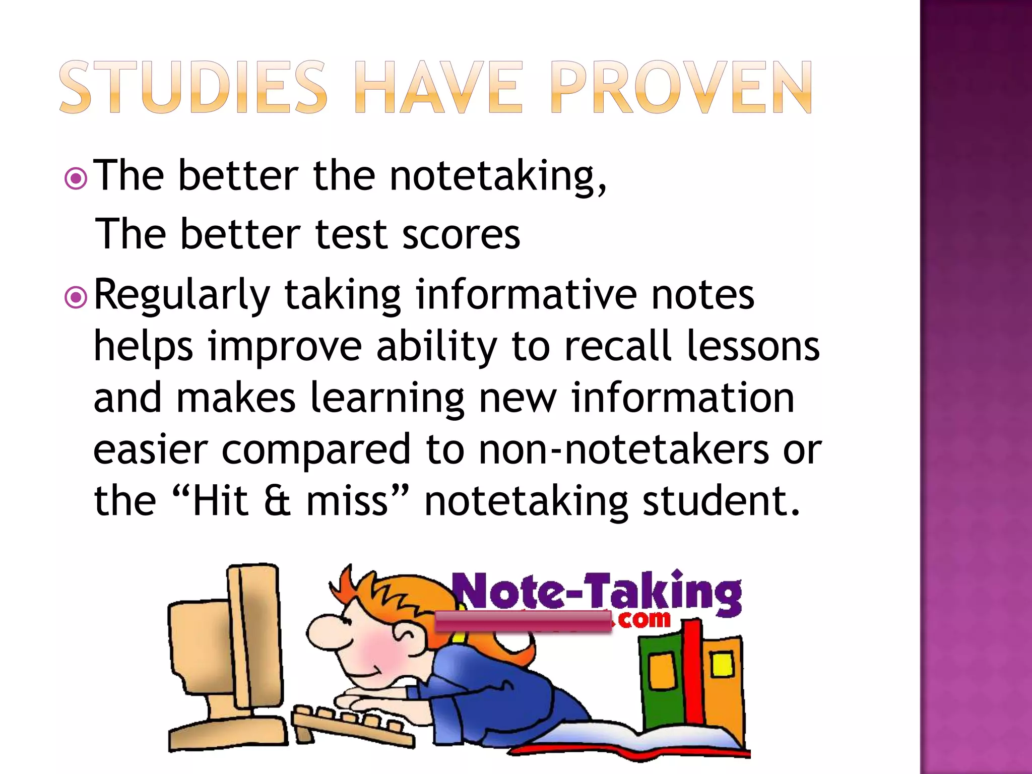 Studies have provenThe better the notetaking, The better test scoresRegularly taking informative notes helps improve ability to recall lessons and makes learning new information easier compared to non-notetakers or the “Hit & miss” notetaking student.