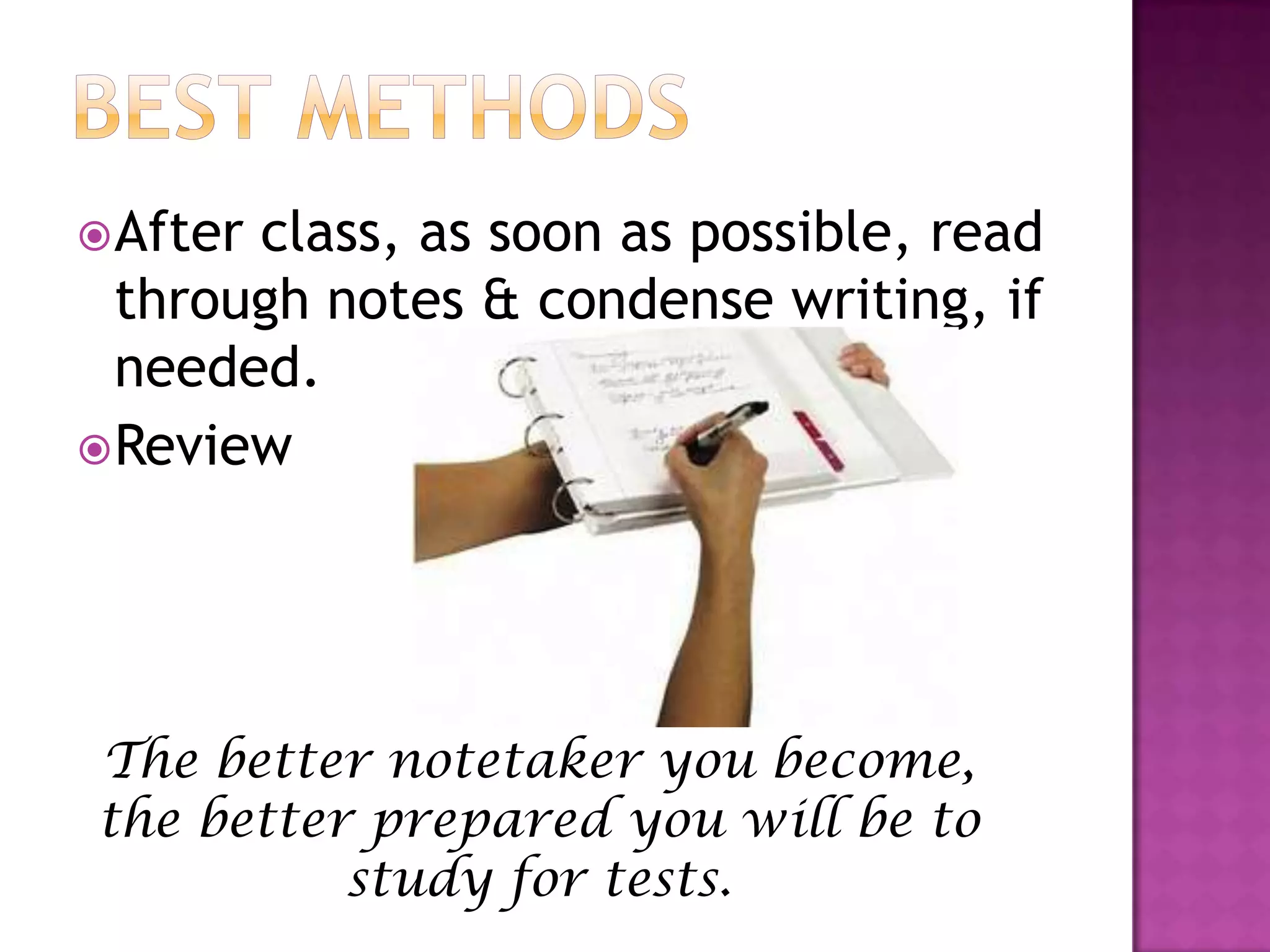 Best methodsAfter class, as soon as possible, read through notes & condense writing, if needed.Review The better notetaker you become, the better prepared you will be to study for tests.