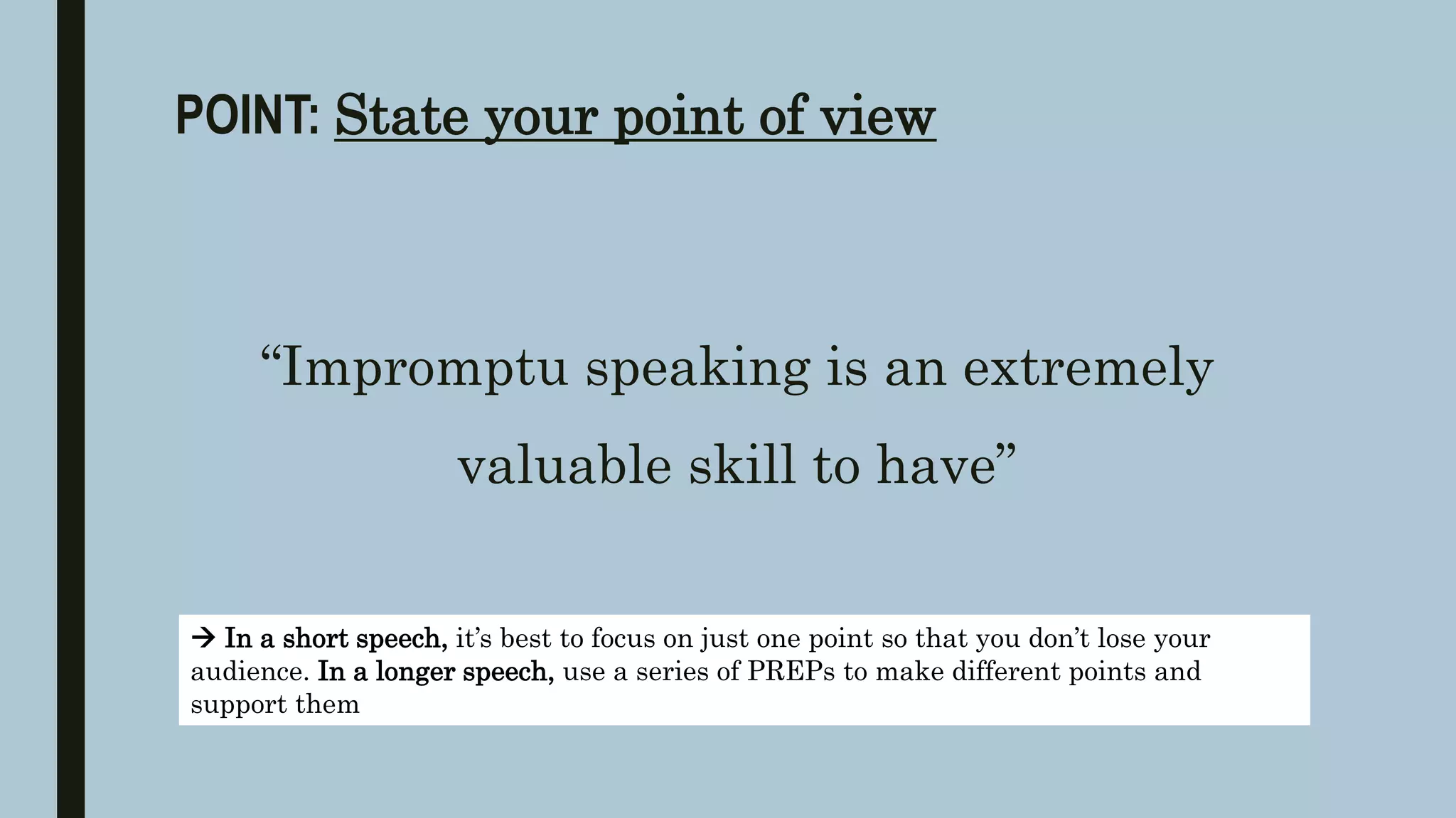 POINT: State your point of view
“Impromptu speaking is an extremely
valuable skill to have”
 In a short speech, it’s best to focus on just one point so that you don’t lose your
audience. In a longer speech, use a series of PREPs to make different points and
support them
 