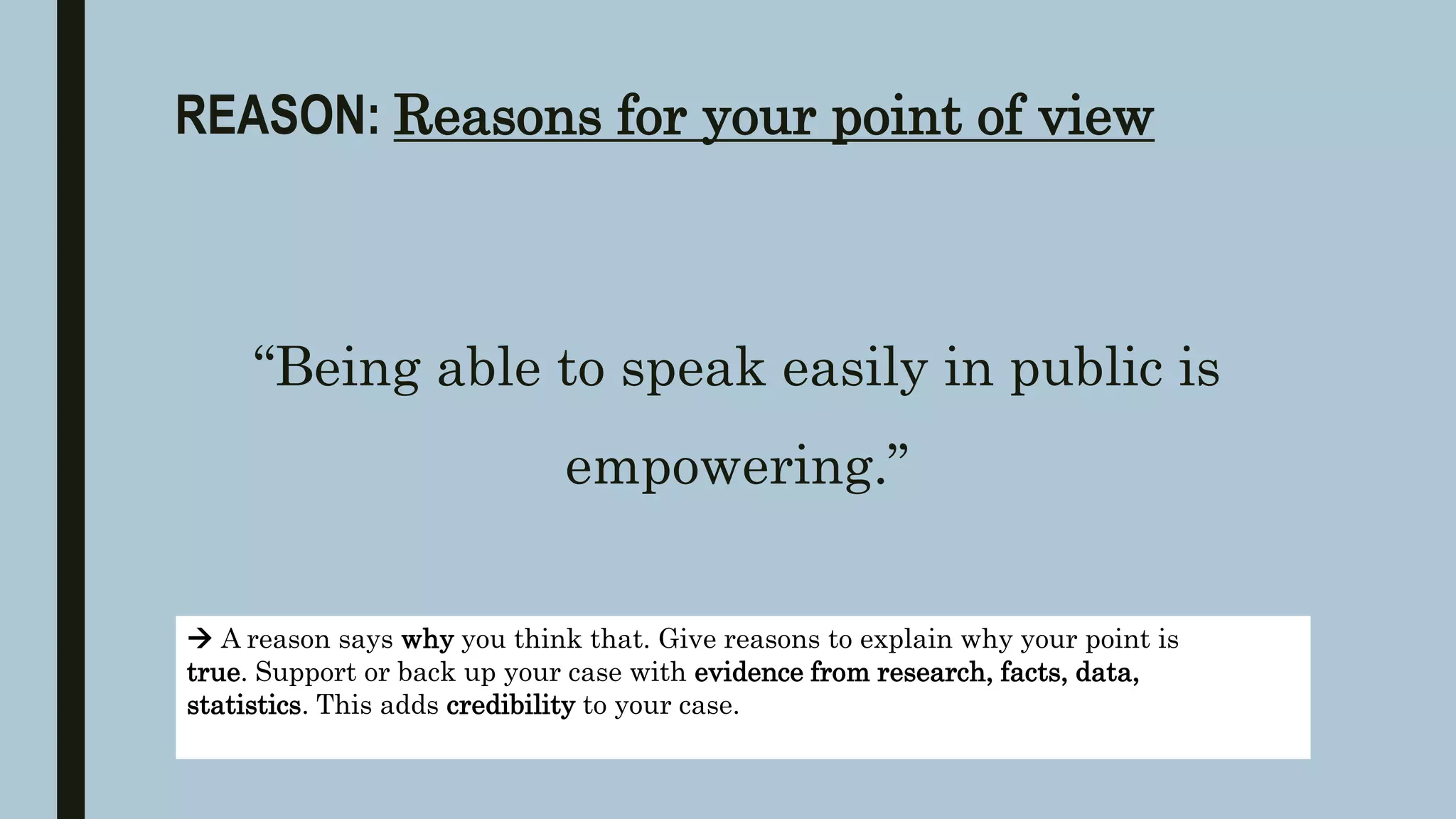 REASON: Reasons for your point of view
“Being able to speak easily in public is
empowering.”
 A reason says why you think that. Give reasons to explain why your point is
true. Support or back up your case with evidence from research, facts, data,
statistics. This adds credibility to your case.
 