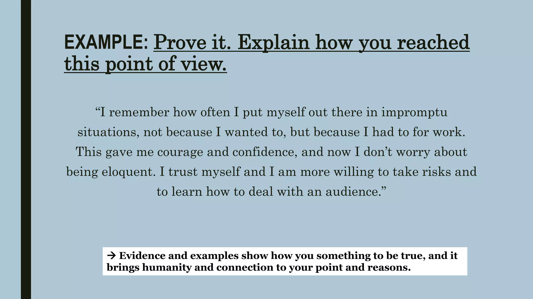 EXAMPLE: Prove it. Explain how you reached
this point of view.
“I remember how often I put myself out there in impromptu
situations, not because I wanted to, but because I had to for work.
This gave me courage and confidence, and now I don’t worry about
being eloquent. I trust myself and I am more willing to take risks and
to learn how to deal with an audience.”
 Evidence and examples show how you something to be true, and it
brings humanity and connection to your point and reasons.
 