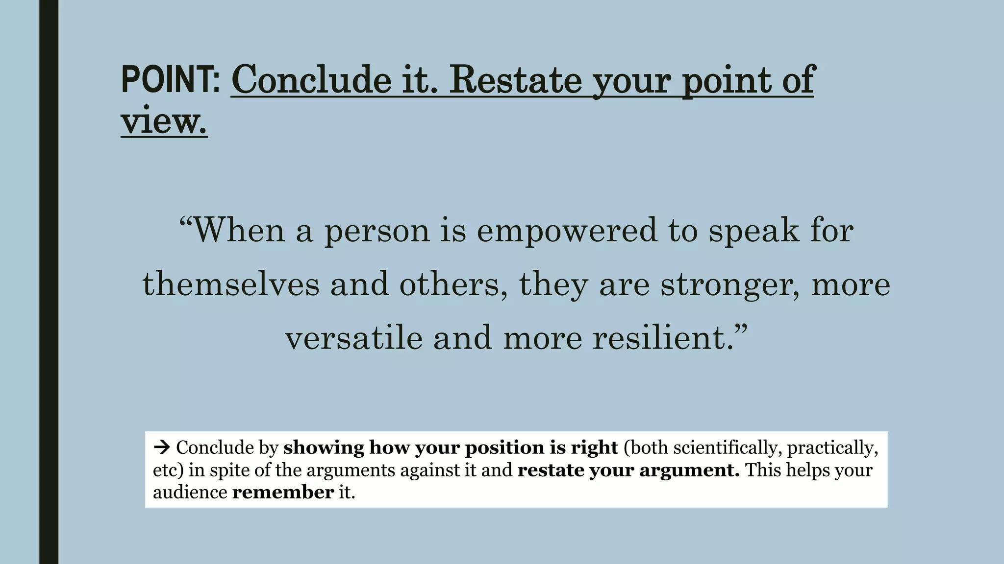 POINT: Conclude it. Restate your point of
view.
“When a person is empowered to speak for
themselves and others, they are stronger, more
versatile and more resilient.”
 Conclude by showing how your position is right (both scientifically, practically,
etc) in spite of the arguments against it and restate your argument. This helps your
audience remember it.
 