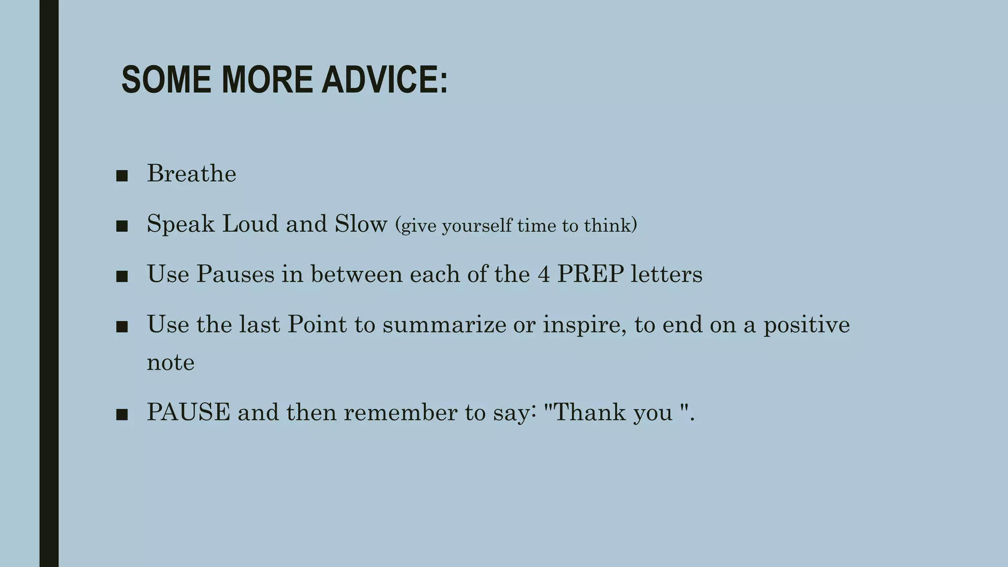 SOME MORE ADVICE:
■ Breathe
■ Speak Loud and Slow (give yourself time to think)
■ Use Pauses in between each of the 4 PREP letters
■ Use the last Point to summarize or inspire, to end on a positive
note
■ PAUSE and then remember to say: "Thank you ".
 