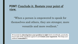 POINT: Conclude it. Restate your point of
view.
“When a person is empowered to speak for
themselves and others, they are stronger, more
versatile and more resilient.”
 Conclude by showing how your position is right (both scientifically, practically,
etc) in spite of the arguments against it and restate your argument. This helps your
audience remember it.
 