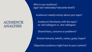 AUDIENCE
ANALYSIS
Who is your audience?
(age? sex? nationality? education level?)
Audience’s need/curiosity about your topic?
Audience’s familiarity with the topic?
ex: old colleagues vs. new colleagues
Shared fears, concerns or problems?
Objections audience might have to your content?
Shared interests, beliefs, values, goals, hopes?
 