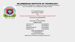 DR.AMBEDKAR INSTITUTE OF TECHNOLOGY
(An Autonomous Institution, Affiliated to VTU, Belgaum and Aided by Government of Karnataka)
Near Janna Bharathi Campus, Mallathahalli, Bangalore-560056.
PPT PRESENTATION OF
MINI PROJECT WORK
ON
“DESIGN AND FABRICATION OF HYBRID POWERED GRASS CUTTER”
BACHELOR OF ENGINEERING
IN
MECHANICAL ENGINEERING
SUBMITTED BY
KARTHIK H M 1DA19ME052
MADHU C 1DA19ME057
MANOJKUMAR M 1DA19ME065
RAKSHAN K R 1DA19ME096
Under the guidance of
H S MANJUNATH
ASSISTANT PROFESSOR
Department of Mechanical Engineering Dr AIT.
 