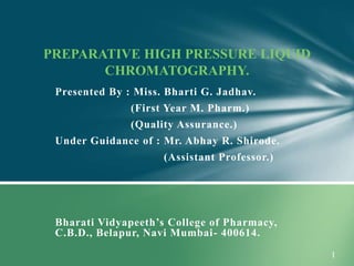 Presented By : Miss. Bharti G. Jadhav.
(First Year M. Pharm.)
(Quality Assurance.)
Under Guidance of : Mr. Abhay R. Shirode.
(Assistant Professor.)
Bharati Vidyapeeth’s College of Pharmacy,
C.B.D., Belapur, Navi Mumbai- 400614.
PREPARATIVE HIGH PRESSURE LIQUID
CHROMATOGRAPHY.
 