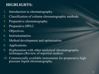 1. Introduction to chromatography.
2. Classification of column chromatographic methods.
3. Preparative chromatography.
4. Preparative HPLC.
5. Objectives.
6. Instrumentation.
7. Method development and optimisation.
8. Applications.
9. Hyphenation with other analytical chromatographic
techniques.(Review of reported studies)
10. Commercially available instruments for preparative high
pressure liquid chromatography.
HIGHLIGHTS:
 