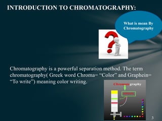 Chromatography is a powerful separation method. The term
chromatography( Greek word Chroma= “Color” and Graphein=
“To write”) meaning color writing.
INTRODUCTION TO CHROMATOGRAPHY:
What is mean By
Chromatography
 
