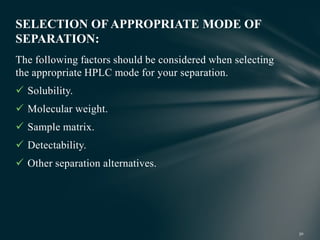The following factors should be considered when selecting
the appropriate HPLC mode for your separation.
 Solubility.
 Molecular weight.
 Sample matrix.
 Detectability.
 Other separation alternatives.
SELECTION OF APPROPRIATE MODE OF
SEPARATION:
 