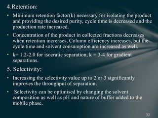 4.Retention:
• Minimum retention factor(k) necessary for isolating the product
and providing the desired purity, cycle time is decreased and the
production rate increased.
• Concentration of the product in collected fractions decreases
when retention increases, Column efficiency increases, but the
cycle time and solvent consumption are increased as well.
• k= 1.2-2.0 for isocratic separation, k = 3-4 for gradient
separations.
5. Selectivity:
• Increasing the selectivity value up to 2 or 3 significantly
improves the throughput of separation.
• Selectivity can be optimised by changing the solvent
composition as well as pH and nature of buffer added to the
mobile phase.
 
