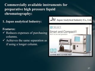 Commercially available instruments for
preparative high pressure liquid
chromatography:
1. Japan analytical Industry:
Features:
 Reduces expenses of purchasing
columns.
 Achieves the same separation as
if using a longer column.
 