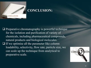 CONCLUSION:
 Preparative chromatography is powerful technique
for the isolation and purification of variety of
chemicals, including pharmaceutical compounds,
natural products and biological molecules.
 If we optimise all the parameter like column
loadability, selectivity, flow rate, particle size, we
can scale up the technique from analytical to
preparative scale.
 