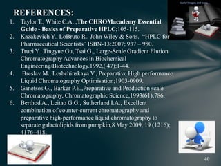REFERENCES:
1. Taylor T., White C.A. ,The CHROMacademy Essential
Guide - Basics of Preparative HPLC;105-115.
2. Kazakevich Y., LoBruto R., John Wiley & Sons. “HPLC for
Pharmaceutical Scientists” ISBN-13:2007; 937 – 980.
3. Truei Y., Tingyue Gu, Tsai G., Large-Scale Gradient Elution
Chromatography Advances in Biochemical
Engineering/Biotechnology.1992,( 47);1-44.
4. Breslav M., Leshchinskaya V., Preparative High performance
Liquid Chromatography Optimisation;1903-0909.
5. Ganetsos G., Barker P.E.,Preparative and Production scale
Chromatography, Chromatographic Science,1993(61);786.
6. Berthod A., Leitao G.G., Sutherland I.A., Excellent
combination of counter-current chromatography and
preparative high-performance liquid chromatography to
separate galactolipids from pumpkin,8 May 2009, 19 (1216);
4176–418.
 