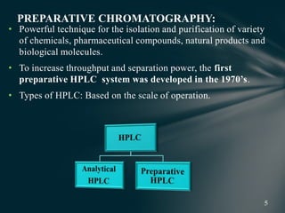 • Powerful technique for the isolation and purification of variety
of chemicals, pharmaceutical compounds, natural products and
biological molecules.
• To increase throughput and separation power, the first
preparative HPLC system was developed in the 1970’s.
• Types of HPLC: Based on the scale of operation.
PREPARATIVE CHROMATOGRAPHY:
 