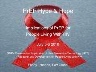 PrEP Hype & Hope
Implications of PrEP for
People Living With HIV
July 5-6 2010
GNP+ Consultation: Implication of New Prevention Technology (NPT)
Research and Development for People Living with HIV
Ebony Johnson, ICW Global
 