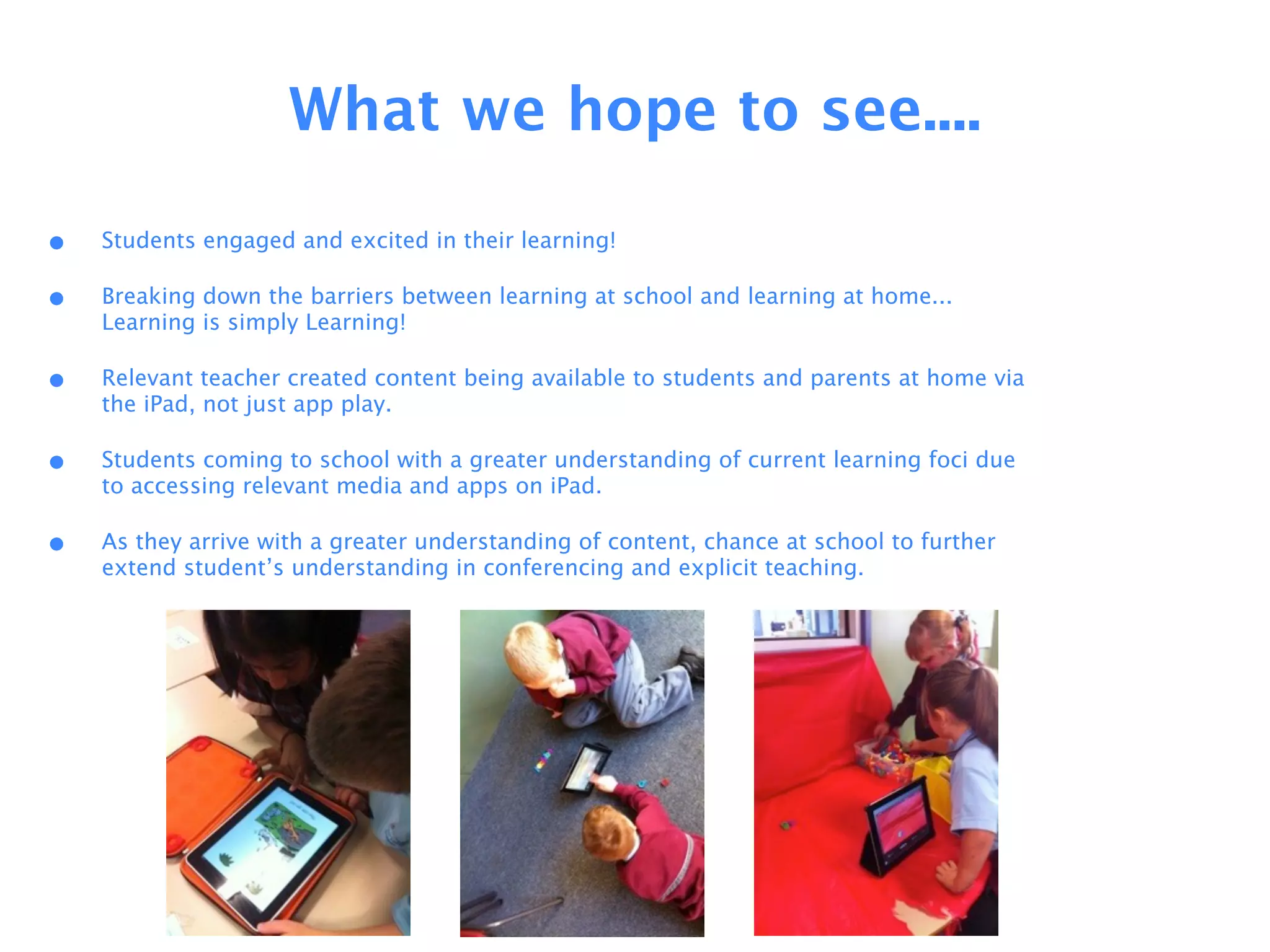 What we hope to see....

•   Students engaged and excited in their learning!

•   Breaking down the barriers between learning at school and learning at home...
    Learning is simply Learning!

•   Relevant teacher created content being available to students and parents at home via
    the iPad, not just app play.

•   Students coming to school with a greater understanding of current learning foci due
    to accessing relevant media and apps on iPad.

•   As they arrive with a greater understanding of content, chance at school to further
    extend student’s understanding in conferencing and explicit teaching.
 
