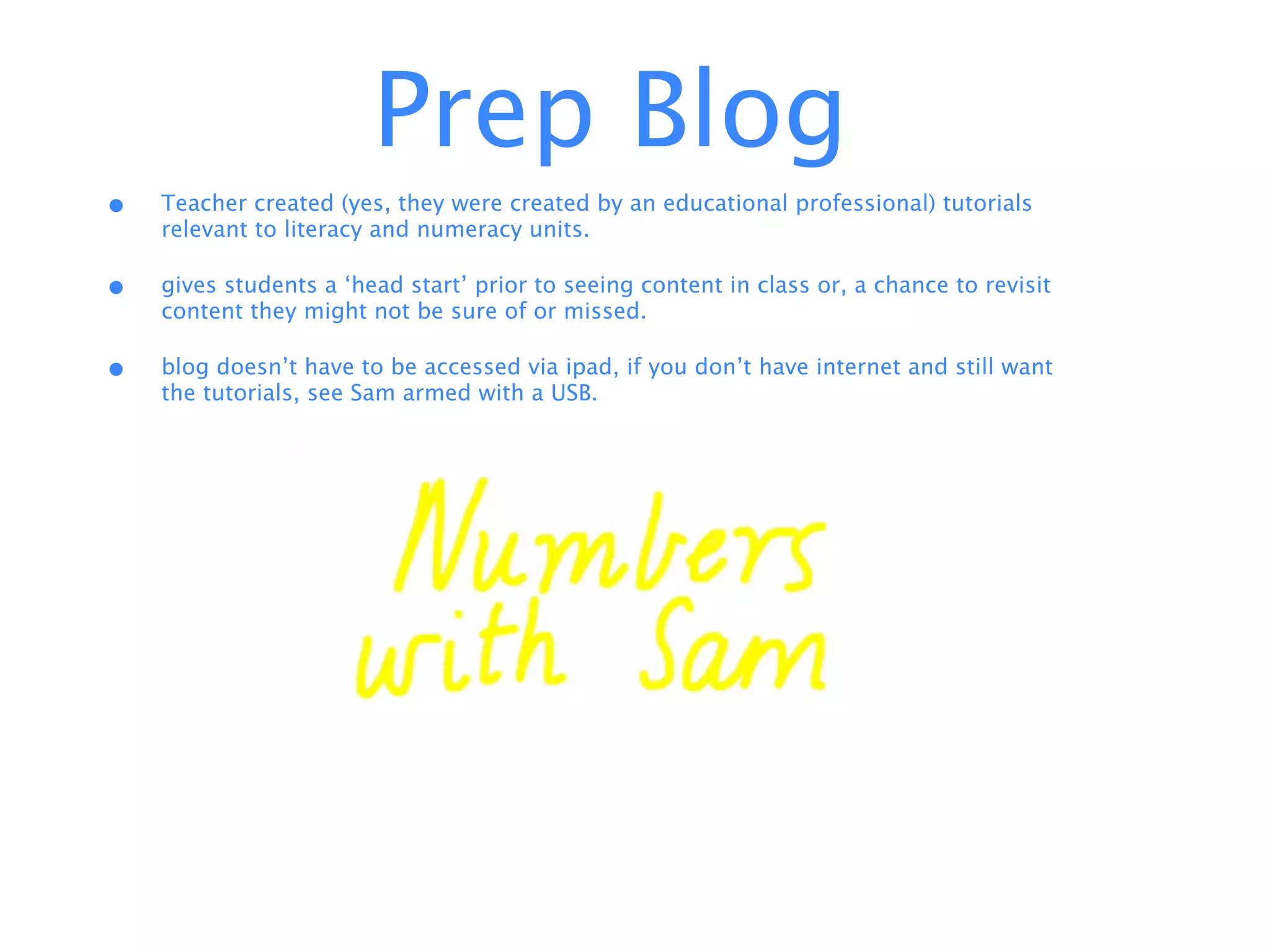 Prep Blog
•   Teacher created (yes, they were created by an educational professional) tutorials
    relevant to literacy and numeracy units.

•   gives students a ‘head start’ prior to seeing content in class or, a chance to revisit
    content they might not be sure of or missed.

•   blog doesn’t have to be accessed via ipad, if you don’t have internet and still want
    the tutorials, see Sam armed with a USB.
 