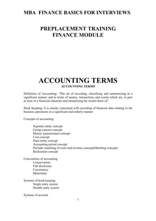 MBA FINANCE BASICS FOR INTERVIEWS
PREPLACEMENT TRAINING
FINANCE MODULE
ACCOUNTING TERMS
ACCOUNTING TERMS
Definition of Accounting: “The art of recording, classifying and summarizing in a
significant manner and in terms of money, transactions and events which are, in part
at least of a financial character and interpreting the results there of”.
Book Keeping: It is mainly concerned with recording of financial data relating to the
business operations in a significant and orderly manner
Concepts of accounting:
Separate entity concept
Going concern concept
Money measurement concept
Cost concept
Dual entity concept
Accounting period concept
Periodic matching of costs and revenue concept(Matching concept)
Realization concept
Conventions of accounting
Conservatism
Full disclosure
Consistency
Materiality
Systems of book keeping
Single entry system
Double entry system
Systems of account
1
 