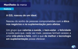 Essência
A G2L nasceu de um ideal.
Nasceu do sonho de pessoas comprometidas com a ética
nos negócios e na suplementação para atletas.
Um grupo que valoriza a saúde, o bem-estar, a felicidade
e cuida para que, cada vez mais, pessoas tenham acesso a
uma vida plena e feliz, com o que de melhor a tecnologia
em suplementação possa oferecer.
Manifesto da marca
 