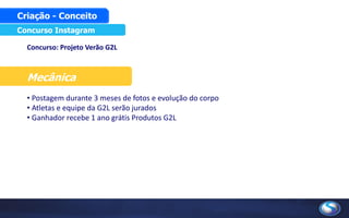 Concurso: Projeto Verão G2L
Mecânica
• Postagem durante 3 meses de fotos e evolução do corpo
• Atletas e equipe da G2L serão jurados
• Ganhador recebe 1 ano grátis Produtos G2L
Concurso Instagram
Criação - Conceito
 