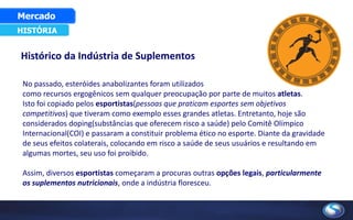 Histórico da Indústria de Suplementos
HISTÓRIA
Mercado
No passado, esteróides anabolizantes foram utilizados
como recursos ergogênicos sem qualquer preocupação por parte de muitos atletas.
Isto foi copiado pelos esportistas(pessoas que praticam esportes sem objetivos
competitivos) que tiveram como exemplo esses grandes atletas. Entretanto, hoje são
considerados doping(substâncias que oferecem risco a saúde) pelo Comitê Olímpico
Internacional(COI) e passaram a constituir problema ético no esporte. Diante da gravidade
de seus efeitos colaterais, colocando em risco a saúde de seus usuários e resultando em
algumas mortes, seu uso foi proibido.
Assim, diversos esportistas começaram a procuras outras opções legais, particularmente
os suplementos nutricionais, onde a indústria floresceu.
 