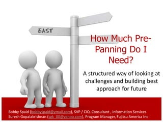 How Much Pre-
                                               Panning Do I
                                                  Need?
                                          A structured way of looking at
                                           challenges and building best
                                               approach for future


Bobby Spaid (bobbyspaid@ymail.com), SVP / CIO, Consultant , Information Services
Suresh Gopalakrishnan (sgk_00@yahoo.com), Program Manager, Fujitsu America Inc
 