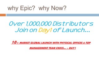 why Epic? why Now? 
Over 1,000,000 Distributors 
Join on Day1 of Launch… 
10+ MARKET GLOBAL LAUNCH WITH PHYSICAL OFFICES & TOP 
MANAGEMENT TEAM EXECS… = DAY1 
 