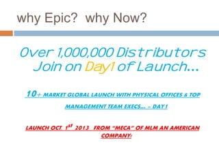 why Epic? why Now? 
Over 1,000,000 Distributors 
Join on Day1 of Launch… 
10+ MARKET GLOBAL LAUNCH WITH PHYSICAL OFFICES & TOP 
MANAGEMENT TEAM EXECS… = DAY1 
LAUNCH OCT. 1st 2013 FROM “MECA” OF MLM AN AMERICAN 
COMPANY! 
 