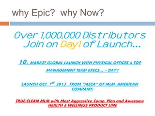 why Epic? why Now? 
Over 1,000,000 Distributors 
Join on Day1 of Launch… 
10+ MARKET GLOBAL LAUNCH WITH PHYSICAL OFFICES & TOP 
MANAGEMENT TEAM EXECS… = DAY1 
LAUNCH OCT. 1st 2013 FROM “MECA” OF MLM AMERICAN 
COMPANY! 
TRUE/CLEAN MLM with Most Aggressive Comp. Plan and Awesome 
HEALTH & WELLNESS PRODUCT LINE 
 