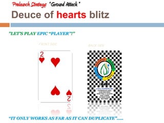 Prelaunch Strategy: “ Ground Attack ” 
Deuce of hearts blitz 
”LET’S PLAY EPIC “PLAYER”!” 
FRONT SIDE 
BACK SIDE 
“IT ONLY WORKS AS FAR AS IT CAN DUPLICATE”….. 
 