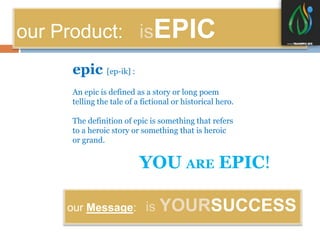 our Product: isEPIC 
epic [ep-ik] : 
An epic is defined as a story or long poem 
telling the tale of a fictional or historical hero. 
The definition of epic is something that refers 
to a heroic story or something that is heroic 
or grand. 
YOU ARE EPIC! 
our Message: is YOURSUCCESS 
 