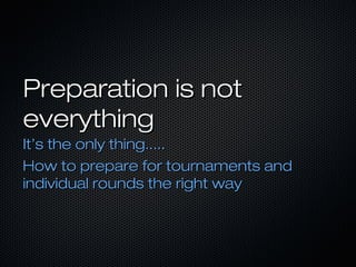 Preparation is not
everything
It’s the only thing.....
How to prepare for tournaments and
individual rounds the right way

 