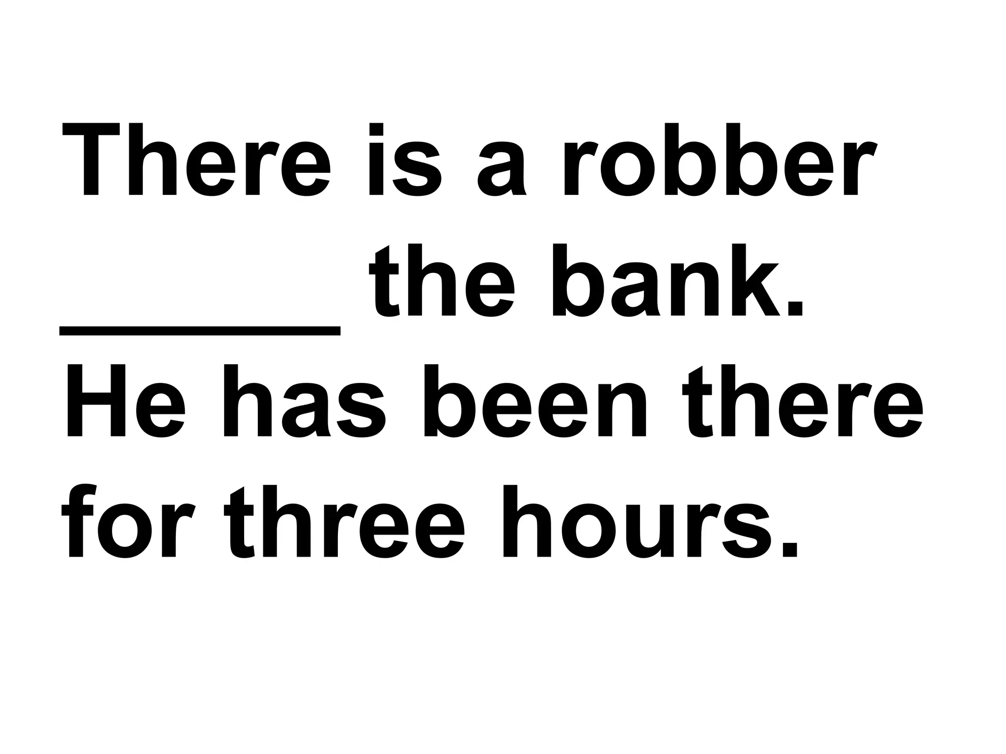 There is a robber _____ the bank. He has been there for three hours.
